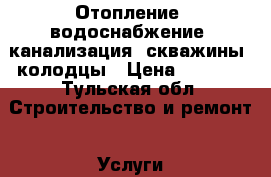 Отопление, водоснабжение, канализация, скважины, колодцы › Цена ­ 2 500 - Тульская обл. Строительство и ремонт » Услуги   